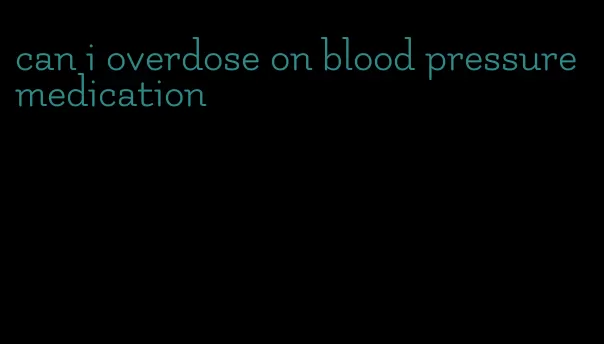 can i overdose on blood pressure medication