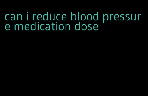 can i reduce blood pressure medication dose