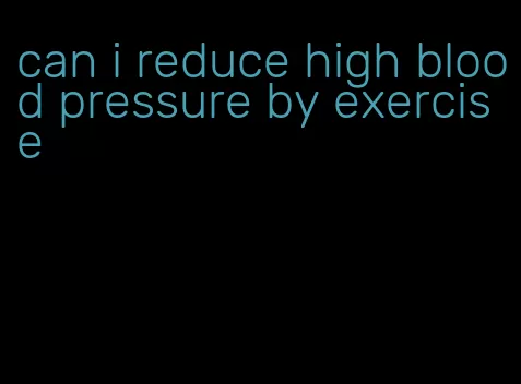 can i reduce high blood pressure by exercise