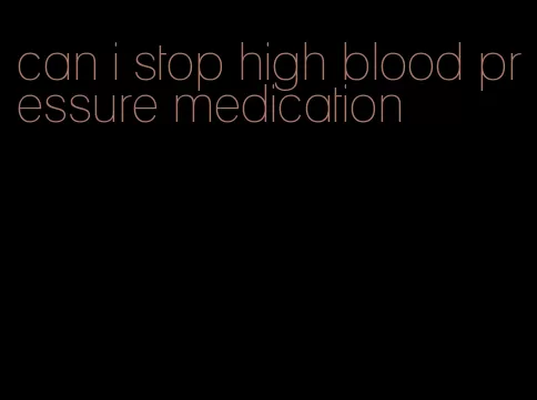can i stop high blood pressure medication