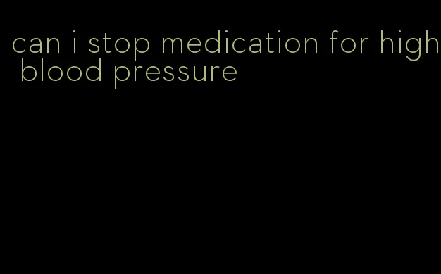 can i stop medication for high blood pressure