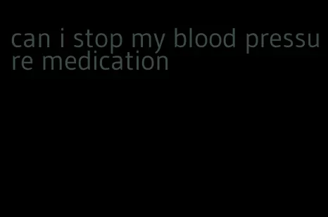 can i stop my blood pressure medication