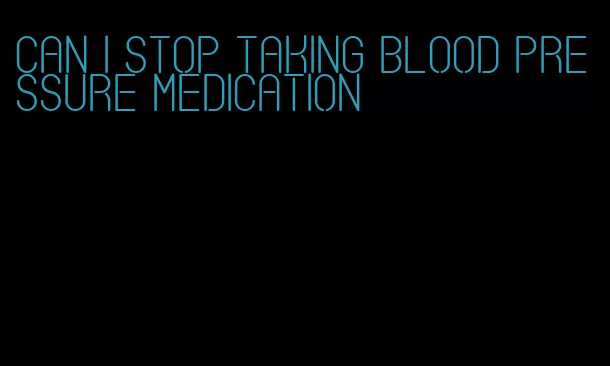 can i stop taking blood pressure medication