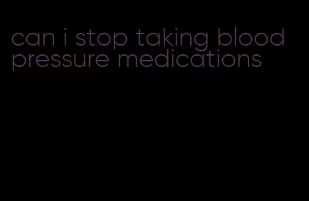 can i stop taking blood pressure medications