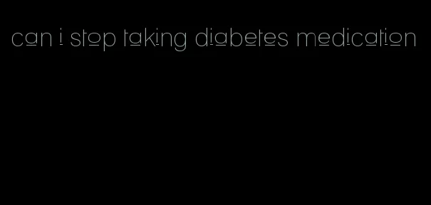 can i stop taking diabetes medication