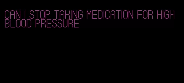 can i stop taking medication for high blood pressure
