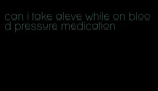 can i take aleve while on blood pressure medication