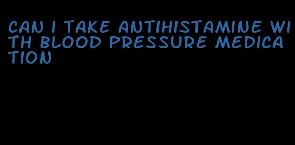 can i take antihistamine with blood pressure medication