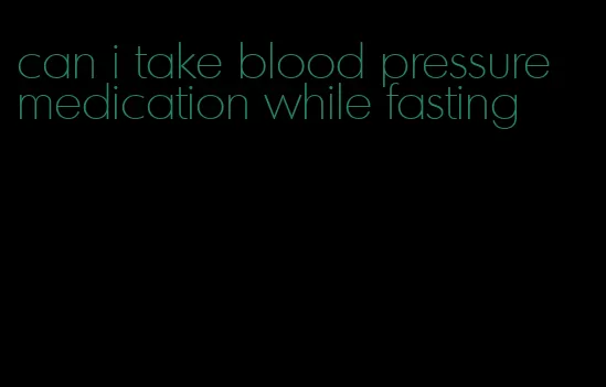can i take blood pressure medication while fasting