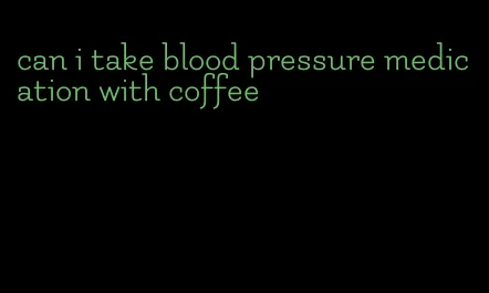 can i take blood pressure medication with coffee