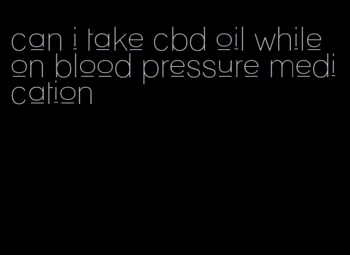 can i take cbd oil while on blood pressure medication