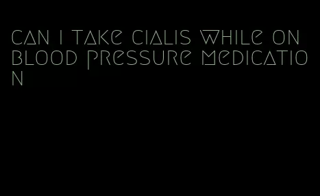 can i take cialis while on blood pressure medication