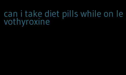 can i take diet pills while on levothyroxine