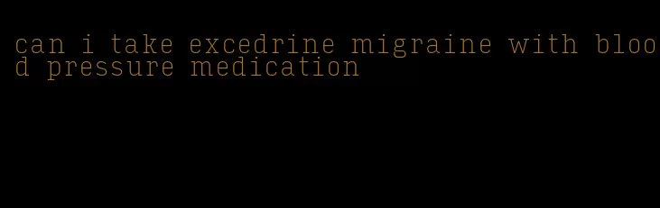can i take excedrine migraine with blood pressure medication