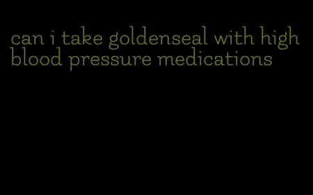 can i take goldenseal with high blood pressure medications