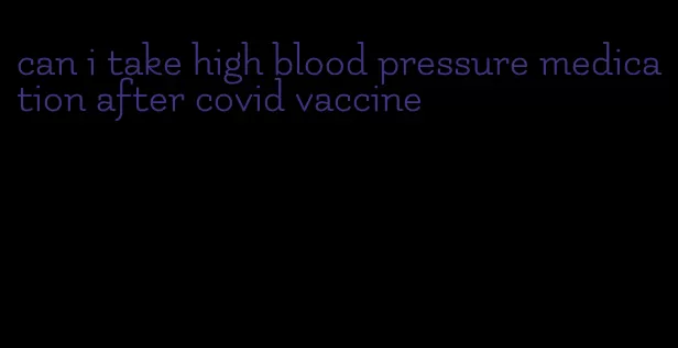 can i take high blood pressure medication after covid vaccine
