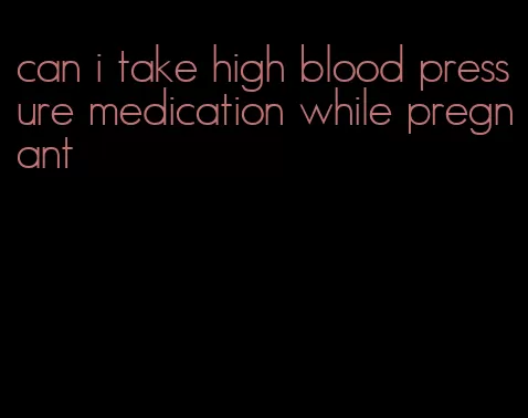 can i take high blood pressure medication while pregnant