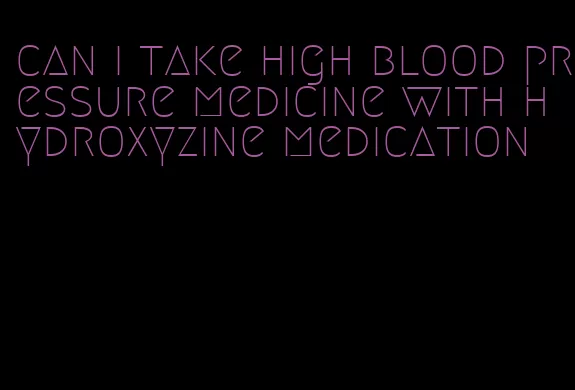 can i take high blood pressure medicine with hydroxyzine medication
