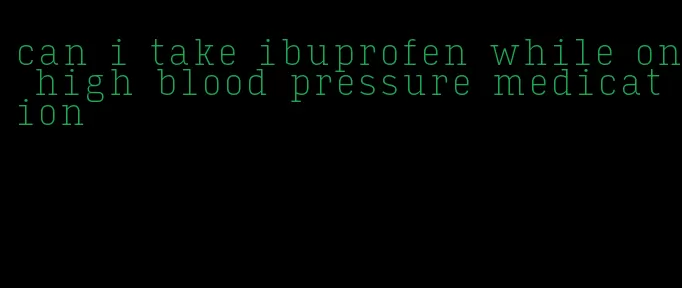 can i take ibuprofen while on high blood pressure medication