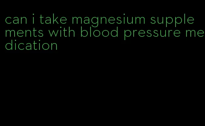 can i take magnesium supplements with blood pressure medication