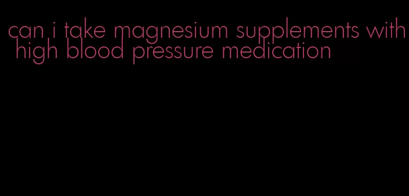 can i take magnesium supplements with high blood pressure medication