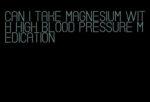 can i take magnesium with high blood pressure medication