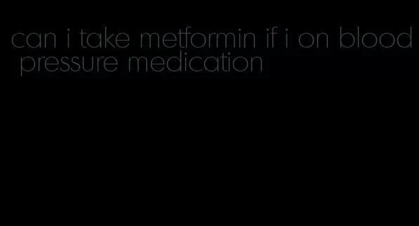can i take metformin if i on blood pressure medication