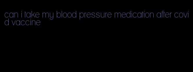 can i take my blood pressure medication after covid vaccine