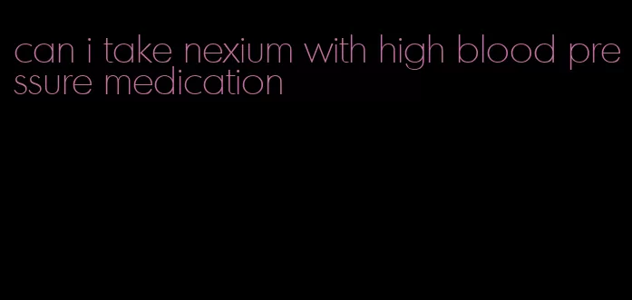 can i take nexium with high blood pressure medication