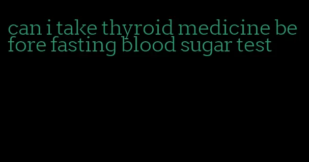 can i take thyroid medicine before fasting blood sugar test