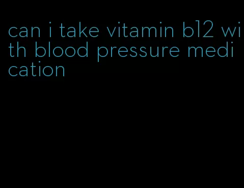 can i take vitamin b12 with blood pressure medication