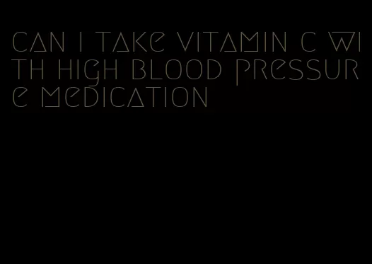 can i take vitamin c with high blood pressure medication