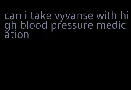 can i take vyvanse with high blood pressure medication