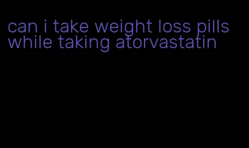 can i take weight loss pills while taking atorvastatin