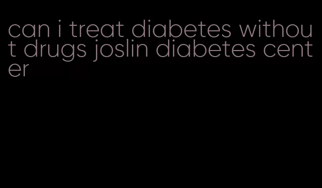 can i treat diabetes without drugs joslin diabetes center