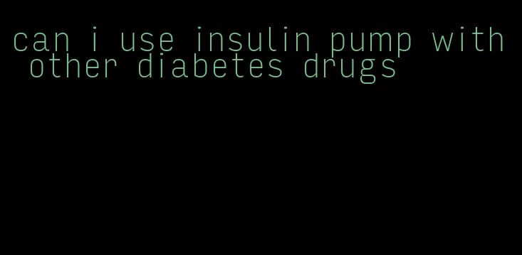can i use insulin pump with other diabetes drugs