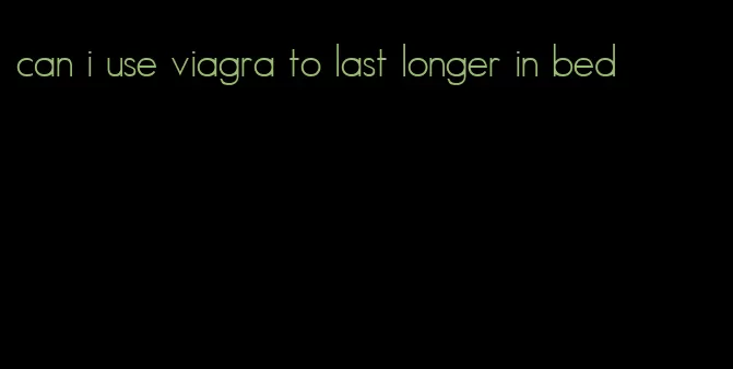 can i use viagra to last longer in bed