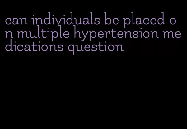 can individuals be placed on multiple hypertension medications question