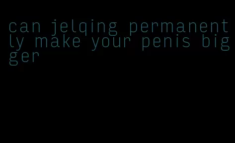 can jelqing permanently make your penis bigger