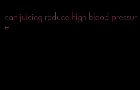 can juicing reduce high blood pressure