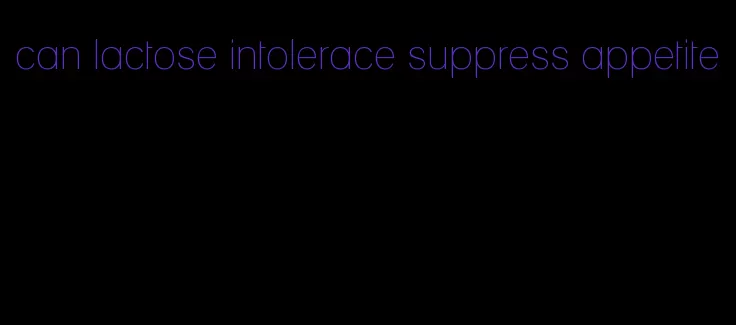 can lactose intolerace suppress appetite