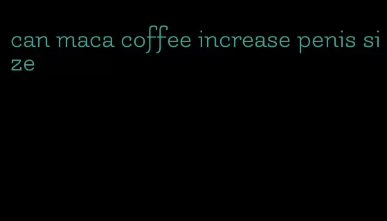 can maca coffee increase penis size