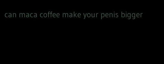 can maca coffee make your penis bigger