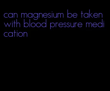 can magnesium be taken with blood pressure medication