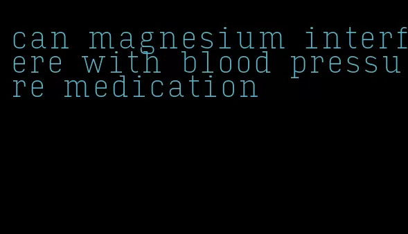 can magnesium interfere with blood pressure medication