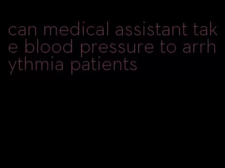 can medical assistant take blood pressure to arrhythmia patients