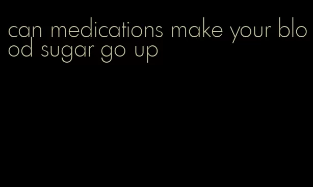 can medications make your blood sugar go up