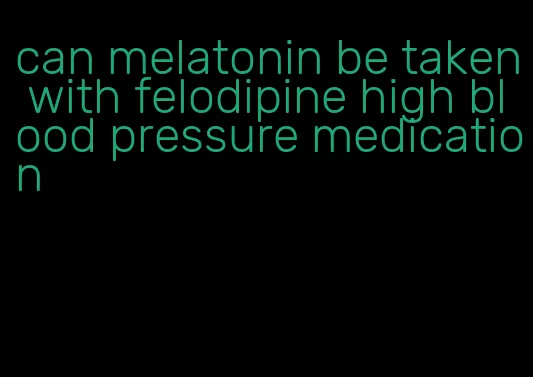 can melatonin be taken with felodipine high blood pressure medication