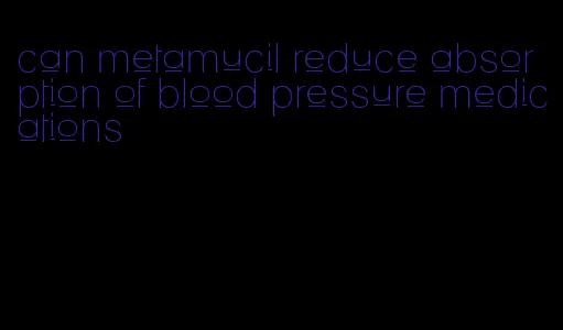 can metamucil reduce absorption of blood pressure medications