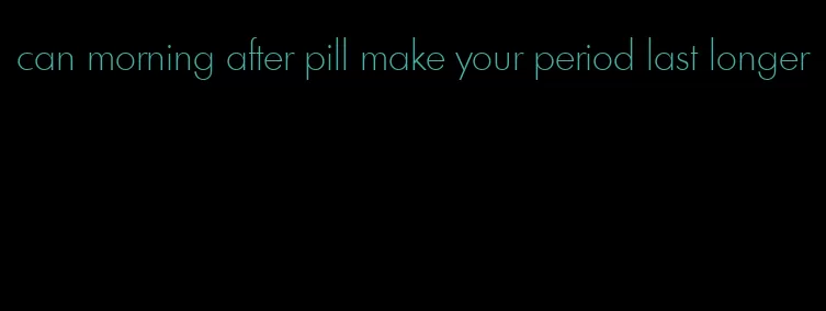 can morning after pill make your period last longer